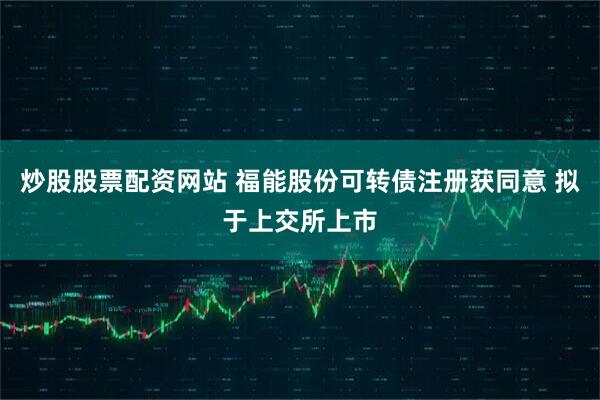 炒股股票配资网站 福能股份可转债注册获同意 拟于上交所上市