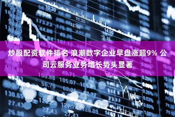 炒股配资软件排名 浪潮数字企业早盘涨超9% 公司云服务业务增长势头显著