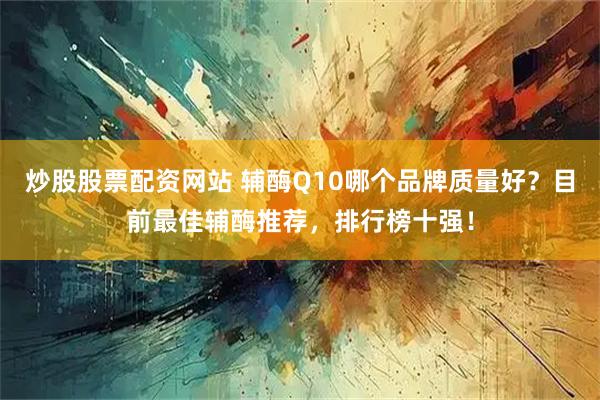 炒股股票配资网站 辅酶Q10哪个品牌质量好？目前最佳辅酶推荐，排行榜十强！