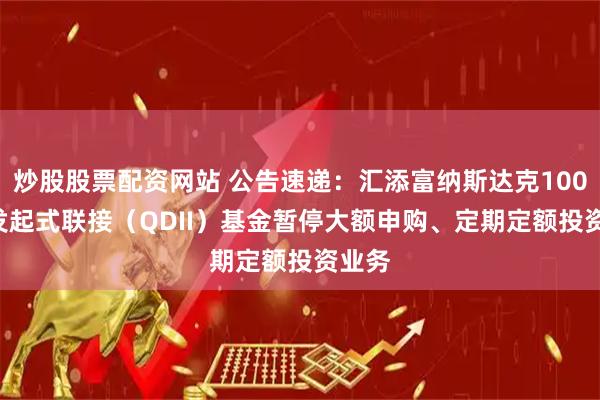 炒股股票配资网站 公告速递：汇添富纳斯达克100ETF发起式联接（QDII）基金暂停大额申购、定期定额投资业务