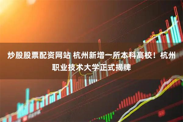 炒股股票配资网站 杭州新增一所本科高校！杭州职业技术大学正式揭牌