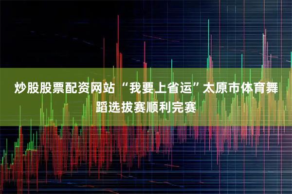 炒股股票配资网站 “我要上省运”太原市体育舞蹈选拔赛顺利完赛