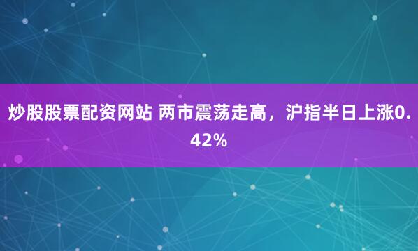炒股股票配资网站 两市震荡走高，沪指半日上涨0.42%