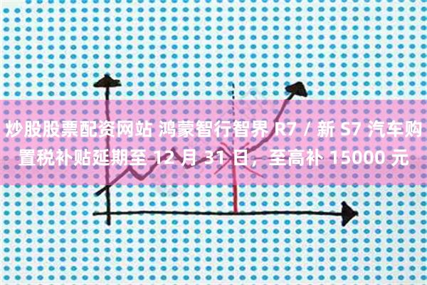 炒股股票配资网站 鸿蒙智行智界 R7 / 新 S7 汽车购置税补贴延期至 12 月 31 日，至高补 15000 元