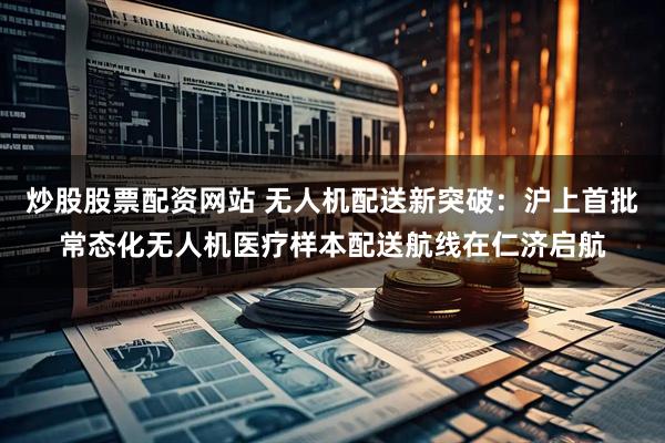 炒股股票配资网站 无人机配送新突破：沪上首批常态化无人机医疗样本配送航线在仁济启航