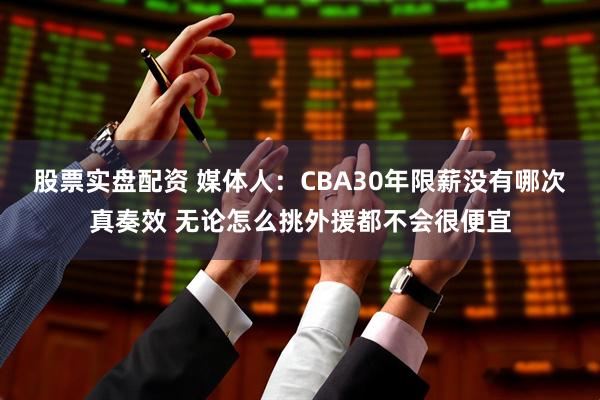 股票实盘配资 媒体人：CBA30年限薪没有哪次真奏效 无论怎么挑外援都不会很便宜