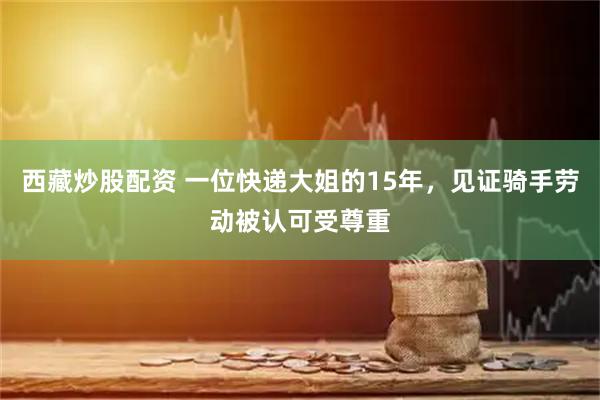 西藏炒股配资 一位快递大姐的15年，见证骑手劳动被认可受尊重