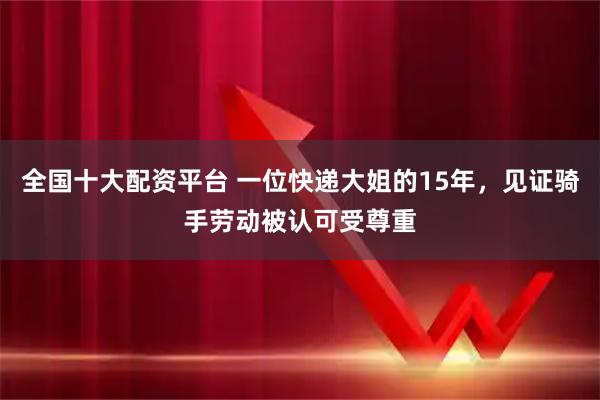 全国十大配资平台 一位快递大姐的15年，见证骑手劳动被认可受尊重
