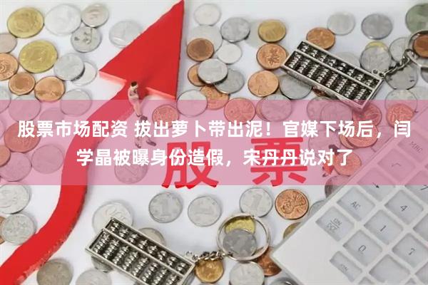 股票市场配资 拔出萝卜带出泥！官媒下场后，闫学晶被曝身份造假，宋丹丹说对了