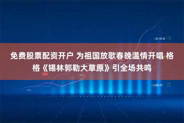 免费股票配资开户 为祖国放歌春晚温情开唱 格格《锡林郭勒大草原》引全场共鸣