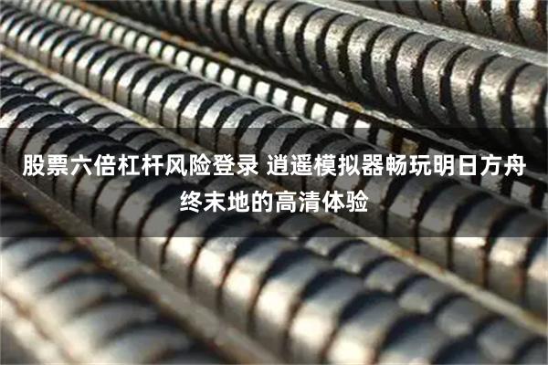 股票六倍杠杆风险登录 逍遥模拟器畅玩明日方舟终末地的高清体验