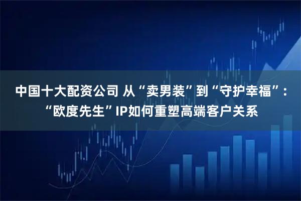 中国十大配资公司 从“卖男装”到“守护幸福”：“欧度先生”IP如何重塑高端客户关系