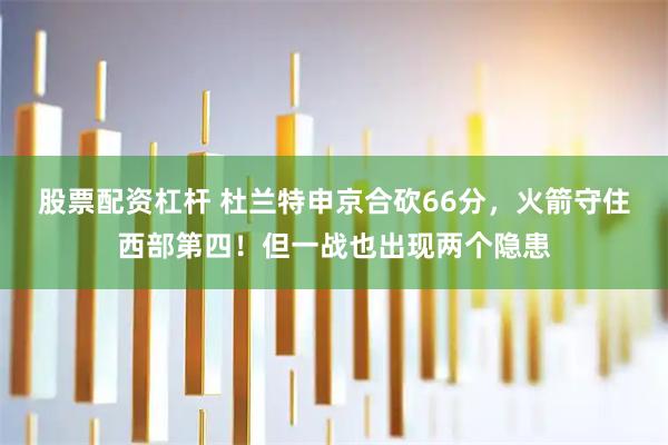 股票配资杠杆 杜兰特申京合砍66分，火箭守住西部第四！但一战也出现两个隐患