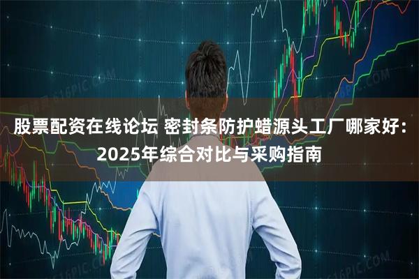 股票配资在线论坛 密封条防护蜡源头工厂哪家好：2025年综合对比与采购指南