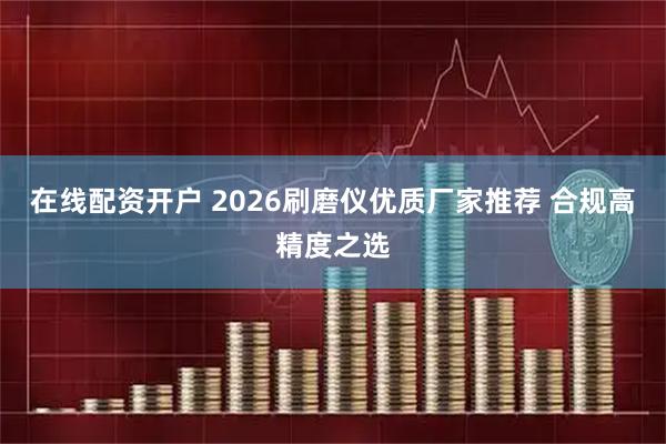 在线配资开户 2026刷磨仪优质厂家推荐 合规高精度之选