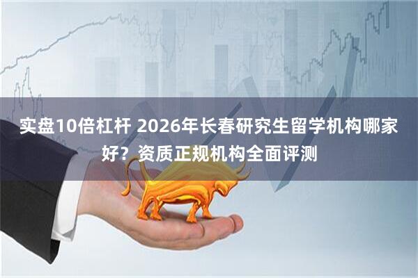 实盘10倍杠杆 2026年长春研究生留学机构哪家好？资质正规机构全面评测