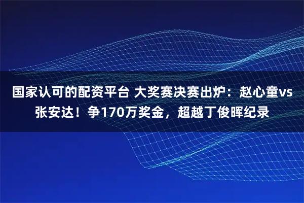 国家认可的配资平台 大奖赛决赛出炉：赵心童vs张安达！争170万奖金，超越丁俊晖纪录