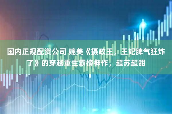 国内正规配资公司 媲美《摄政王，王妃脾气狂炸了》的穿越重生霸榜神作，超苏超甜