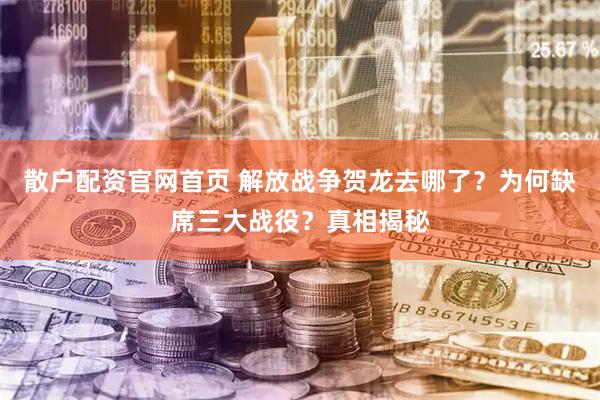 散户配资官网首页 解放战争贺龙去哪了？为何缺席三大战役？真相揭秘