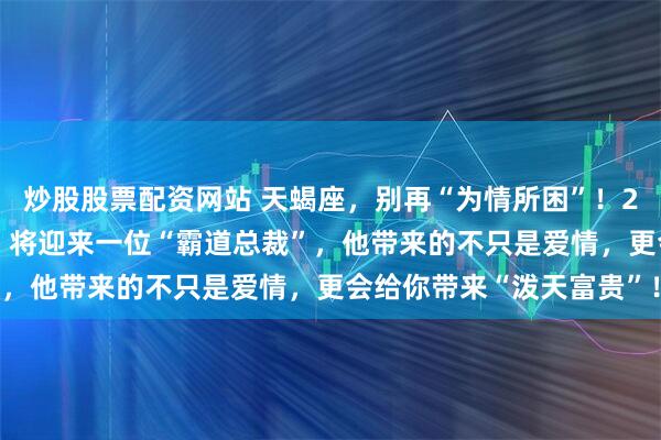 炒股股票配资网站 天蝎座，别再“为情所困”！2026年，你的“婚姻宫”将迎来一位“霸道总裁”，他带来的不只是爱情，更会给你带来“泼天富贵”！