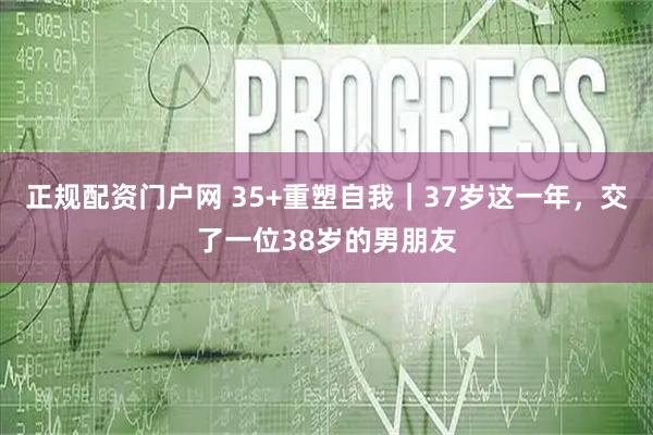 正规配资门户网 35+重塑自我｜37岁这一年，交了一位38岁的男朋友