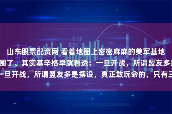 山东股票配资网 看着地图上密密麻麻的美军基地，很多人以为我们被包围了。其实基辛格早就看透：一旦开战，所谓盟友多是摆设，真正敢玩命的，只有三个