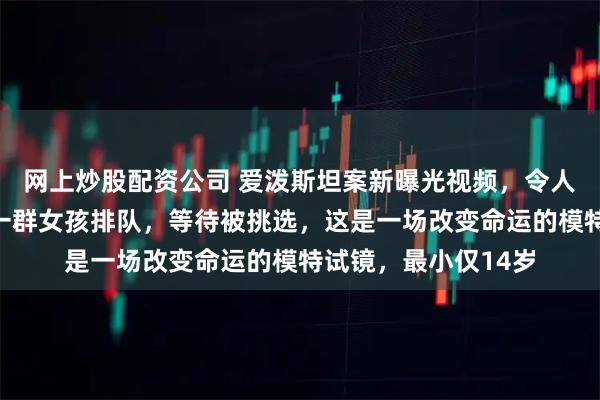 网上炒股配资公司 爱泼斯坦案新曝光视频，令人毛骨悚然；画面中一群女孩排队，等待被挑选，这是一场改变命运的模特试镜，最小仅14岁