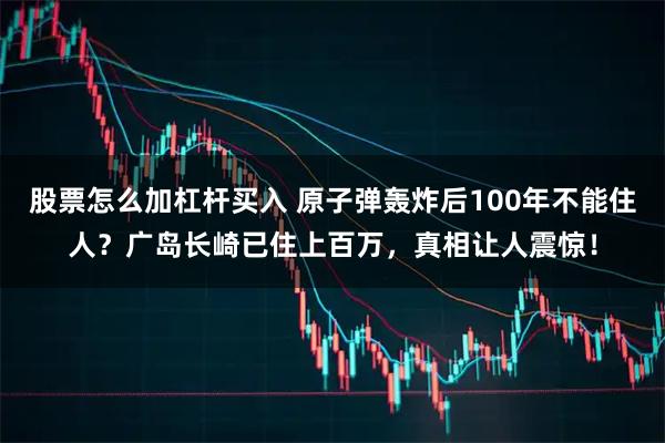 股票怎么加杠杆买入 原子弹轰炸后100年不能住人？广岛长崎已住上百万，真相让人震惊！