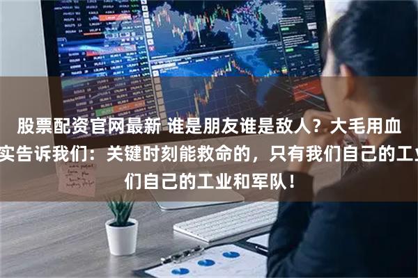 股票配资官网最新 谁是朋友谁是敌人？大毛用血淋淋的现实告诉我们：关键时刻能救命的，只有我们自己的工业和军队！