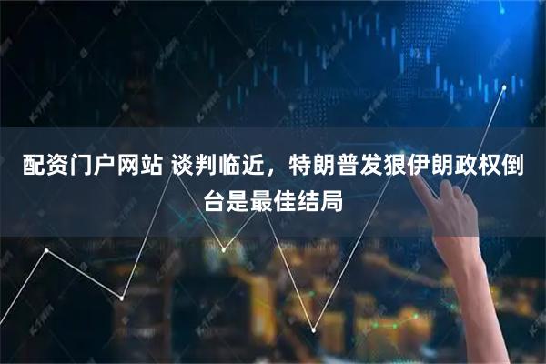 配资门户网站 谈判临近，特朗普发狠伊朗政权倒台是最佳结局