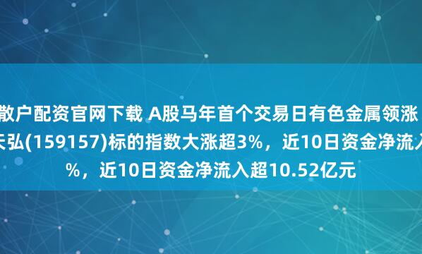 散户配资官网下载 A股马年首个交易日有色金属领涨！有色金属ETF天弘(159157)标的指数大涨超3%，近10日资金净流入超10.52亿元