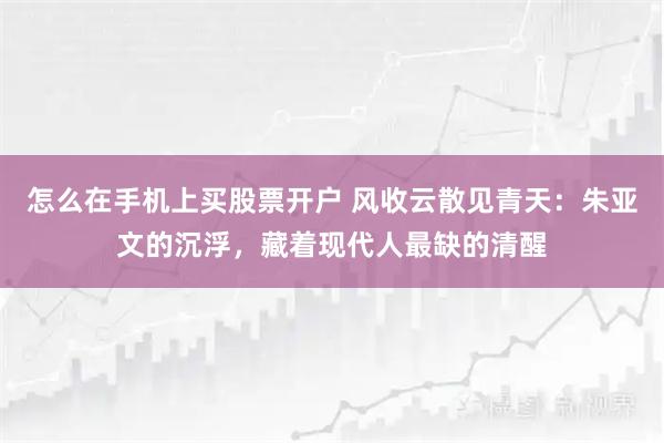 怎么在手机上买股票开户 风收云散见青天：朱亚文的沉浮，藏着现代人最缺的清醒