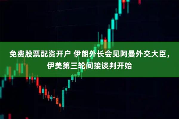 免费股票配资开户 伊朗外长会见阿曼外交大臣，伊美第三轮间接谈判开始