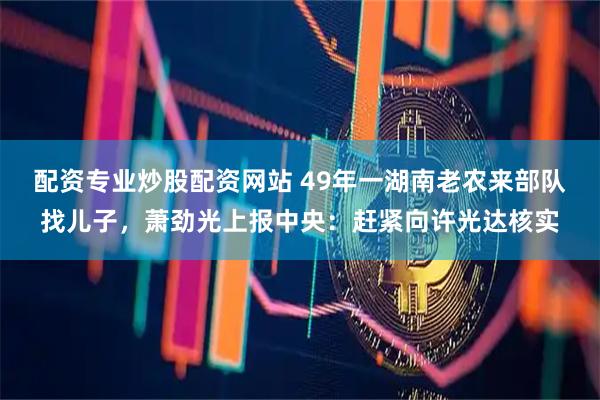 配资专业炒股配资网站 49年一湖南老农来部队找儿子，萧劲光上报中央：赶紧向许光达核实