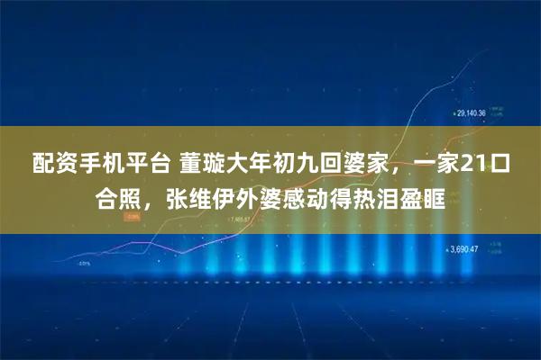 配资手机平台 董璇大年初九回婆家，一家21口合照，张维伊外婆感动得热泪盈眶
