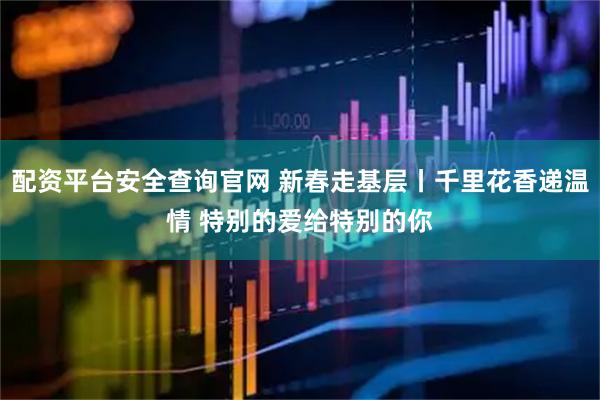 配资平台安全查询官网 新春走基层丨千里花香递温情 特别的爱给特别的你