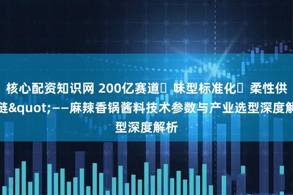 核心配资知识网 200亿赛道・味型标准化・柔性供应链"——麻辣香锅酱料技术参数与产业选型深度解析