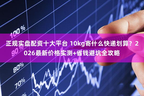 正规实盘配资十大平台 10kg寄什么快递划算？2026最新价格实测+省钱避坑全攻略