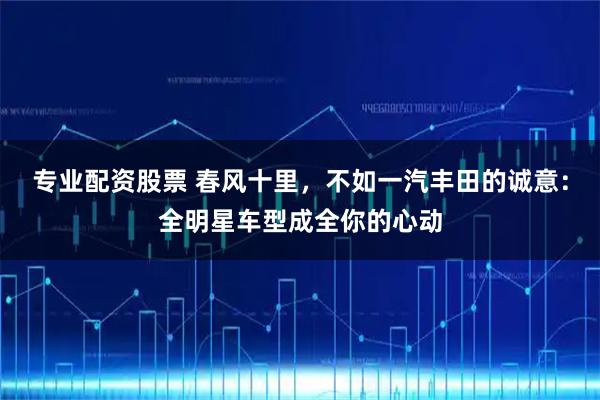 专业配资股票 春风十里，不如一汽丰田的诚意：全明星车型成全你的心动