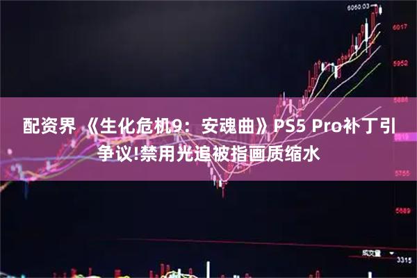 配资界 《生化危机9：安魂曲》PS5 Pro补丁引争议!禁用光追被指画质缩水