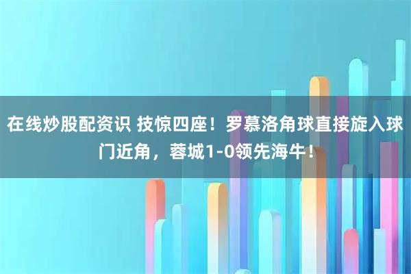 在线炒股配资识 技惊四座！罗慕洛角球直接旋入球门近角，蓉城1-0领先海牛！