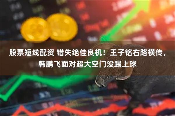 股票短线配资 错失绝佳良机！王子铭右路横传，韩鹏飞面对超大空门没踢上球
