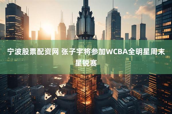 宁波股票配资网 张子宇将参加WCBA全明星周末星锐赛