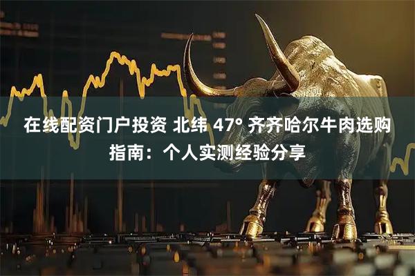 在线配资门户投资 北纬 47° 齐齐哈尔牛肉选购指南:个人实测经验分享