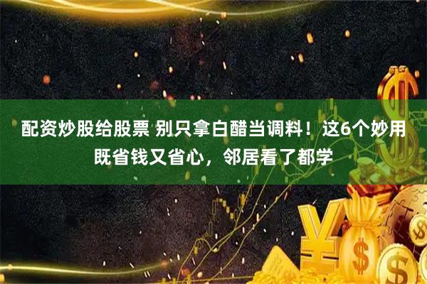 配资炒股给股票 别只拿白醋当调料！这6个妙用既省钱又省心，邻居看了都学