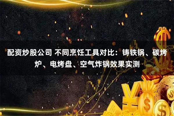配资炒股公司 不同烹饪工具对比:铸铁锅、碳烤炉、电烤盘、空气炸锅效果实测