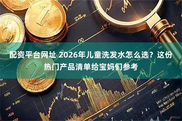 配资平台网址 2026年儿童洗发水怎么选?这份热门产品清单给宝妈们参考