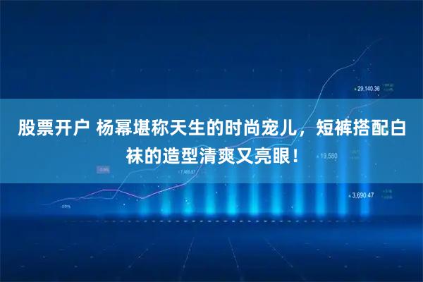 股票开户 杨幂堪称天生的时尚宠儿，短裤搭配白袜的造型清爽又亮眼！