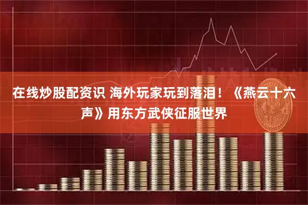 在线炒股配资识 海外玩家玩到落泪！《燕云十六声》用东方武侠征服世界