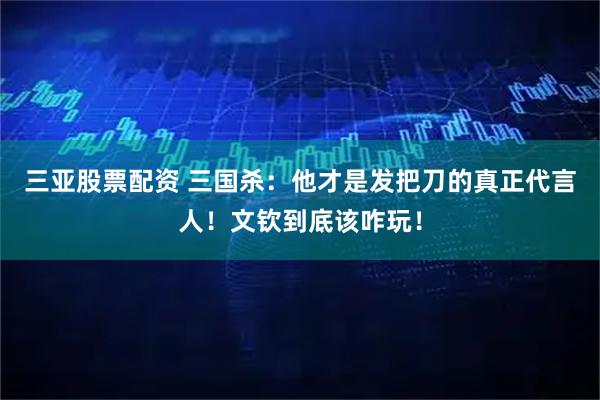 三亚股票配资 三国杀：他才是发把刀的真正代言人！文钦到底该咋玩！